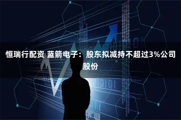 恒瑞行配资 蓝箭电子：股东拟减持不超过3%公司股份