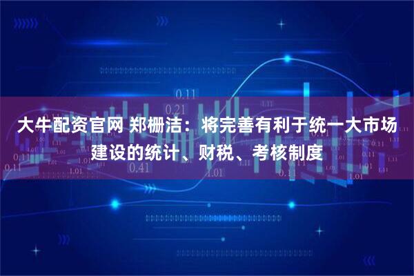 大牛配资官网 郑栅洁：将完善有利于统一大市场建设的统计、财税、考核制度