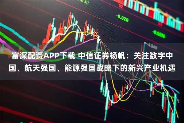 富深配资APP下载 中信证券杨帆：关注数字中国、航天强国、能源强国战略下的新兴产业机遇