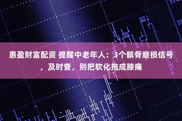 惠盈财富配资 提醒中老年人：3个髌骨磨损信号，及时查，别把软化拖成膝痛