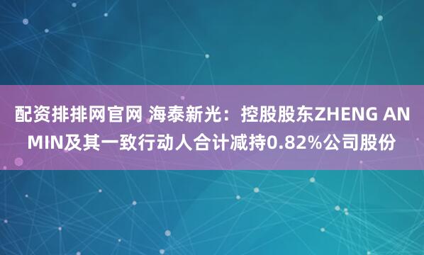 配资排排网官网 海泰新光：控股股东ZHENG ANMIN及其一致行动人合计减持0.82%公司股份