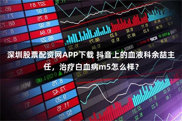 深圳股票配资网APP下载 抖音上的血液科余喆主任，治疗白血病m5怎么样？