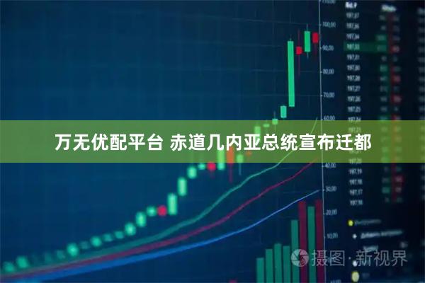 万无优配平台 赤道几内亚总统宣布迁都