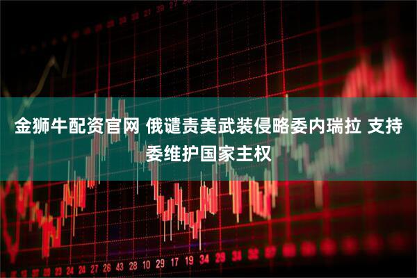 金狮牛配资官网 俄谴责美武装侵略委内瑞拉 支持委维护国家主权