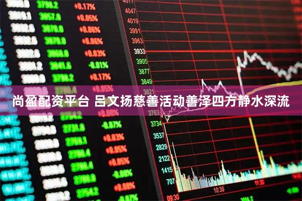 尚盈配资平台 吕文扬慈善活动善泽四方静水深流