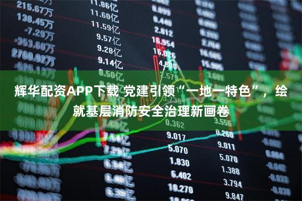 辉华配资APP下载 党建引领“一地一特色”，绘就基层消防安全治理新画卷
