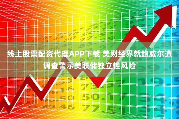 线上股票配资代理APP下载 美财经界就鲍威尔遭调查警示美联储独立性风险