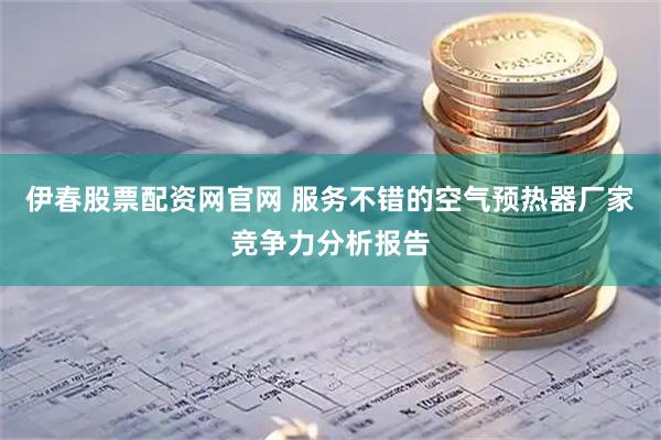 伊春股票配资网官网 服务不错的空气预热器厂家竞争力分析报告