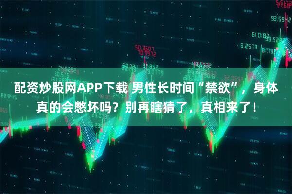 配资炒股网APP下载 男性长时间“禁欲”，身体真的会憋坏吗？别再瞎猜了，真相来了！