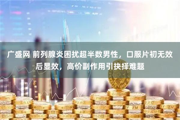 广盛网 前列腺炎困扰超半数男性，口服片初无效后显效，高价副作用引抉择难题