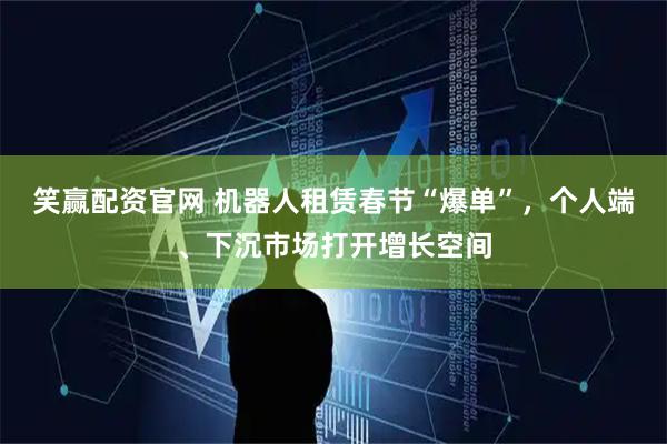 笑赢配资官网 机器人租赁春节“爆单”，个人端、下沉市场打开增长空间