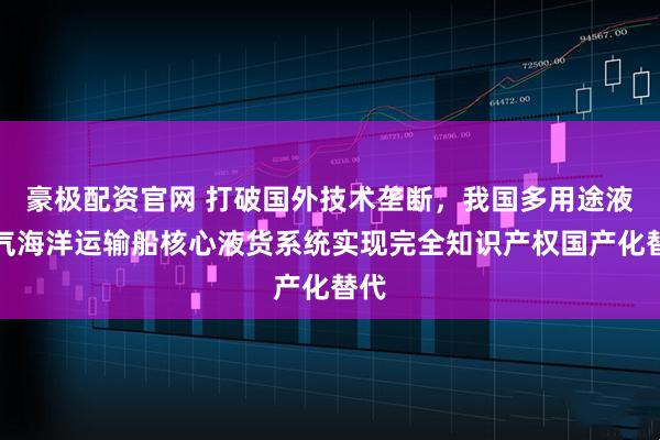 豪极配资官网 打破国外技术垄断，我国多用途液化气海洋运输船核心液货系统实现完全知识产权国产化替代