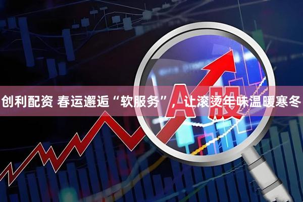 创利配资 春运邂逅“软服务”，让滚烫年味温暖寒冬