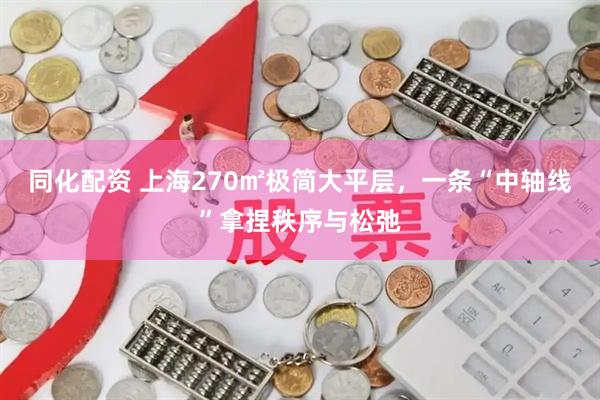 同化配资 上海270㎡极简大平层，一条“中轴线”拿捏秩序与松弛