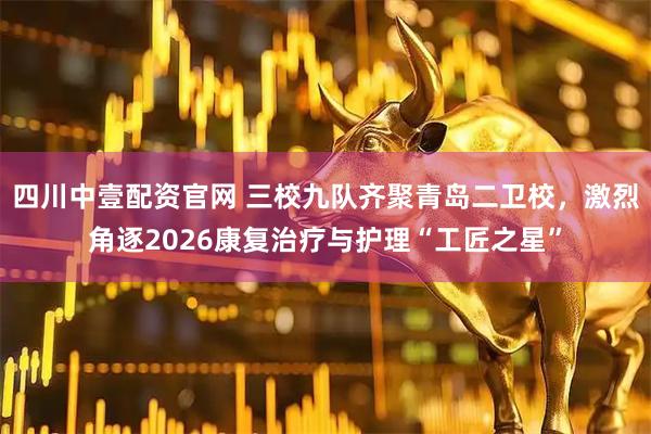 四川中壹配资官网 三校九队齐聚青岛二卫校，激烈角逐2026康复治疗与护理“工匠之星”