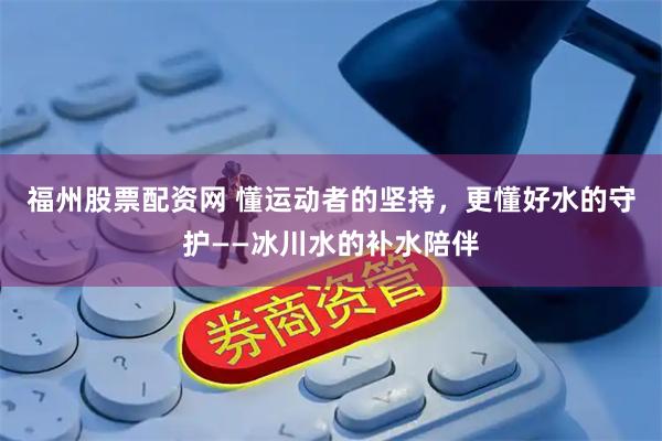 福州股票配资网 懂运动者的坚持，更懂好水的守护——冰川水的补水陪伴