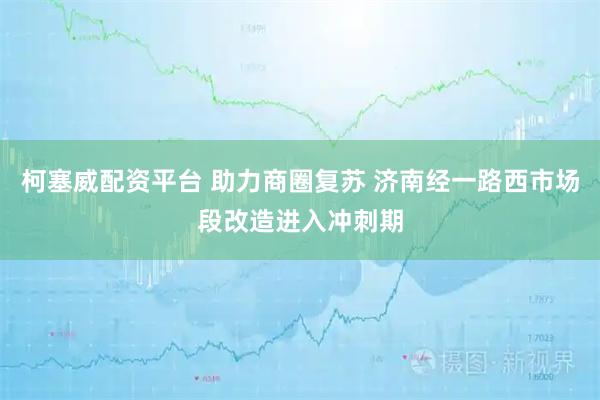 柯塞威配资平台 助力商圈复苏 济南经一路西市场段改造进入冲刺期